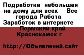 Подработка- небольшая на дому для всех. - Все города Работа » Заработок в интернете   . Пермский край,Краснокамск г.